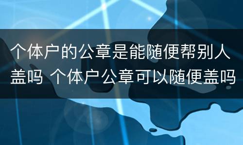 个体户的公章是能随便帮别人盖吗 个体户公章可以随便盖吗