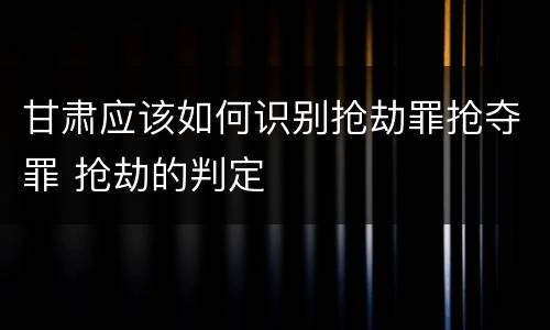 甘肃应该如何识别抢劫罪抢夺罪 抢劫的判定