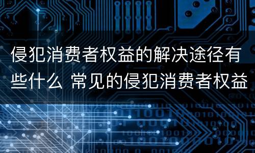 侵犯消费者权益的解决途径有些什么 常见的侵犯消费者权益的行为
