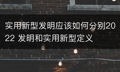 实用新型发明应该如何分别2022 发明和实用新型定义
