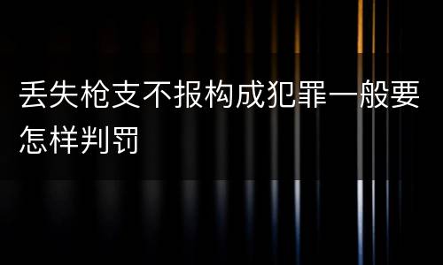 丢失枪支不报构成犯罪一般要怎样判罚