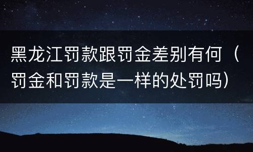 黑龙江罚款跟罚金差别有何（罚金和罚款是一样的处罚吗）