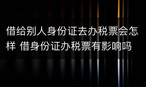 借给别人身份证去办税票会怎样 借身份证办税票有影响吗