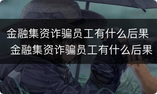 金融集资诈骗员工有什么后果 金融集资诈骗员工有什么后果嘛