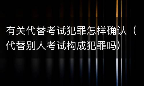 有关代替考试犯罪怎样确认（代替别人考试构成犯罪吗）