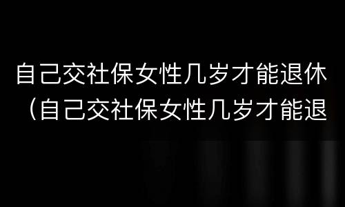 自己交社保女性几岁才能退休（自己交社保女性几岁才能退休呢）
