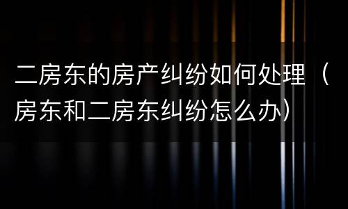 二房东的房产纠纷如何处理（房东和二房东纠纷怎么办）