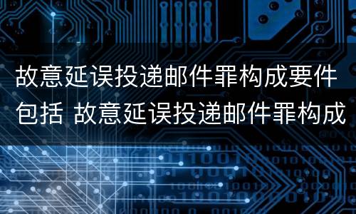 故意延误投递邮件罪构成要件包括 故意延误投递邮件罪构成要件包括哪些