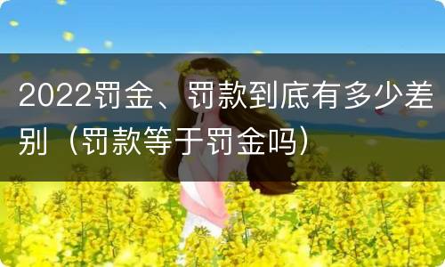 2022罚金、罚款到底有多少差别(罚款等于罚金吗)