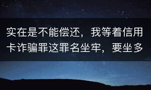 实在是不能偿还，我等着信用卡诈骗罪这罪名坐牢，要坐多少年