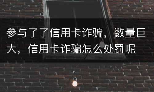 参与了了信用卡诈骗，数量巨大，信用卡诈骗怎么处罚呢