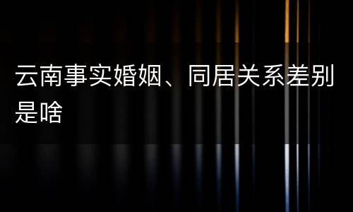云南事实婚姻、同居关系差别是啥
