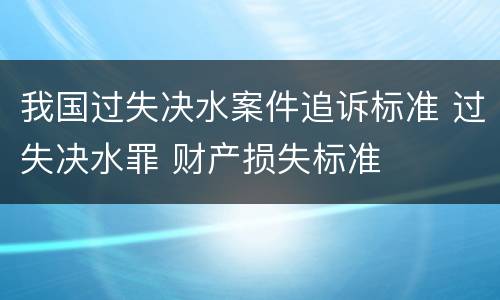 我国过失决水案件追诉标准 过失决水罪 财产损失标准