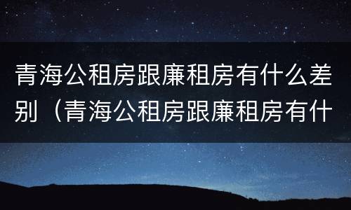 青海公租房跟廉租房有什么差别（青海公租房跟廉租房有什么差别吗）