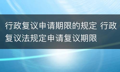 行政复议申请期限的规定 行政复议法规定申请复议期限