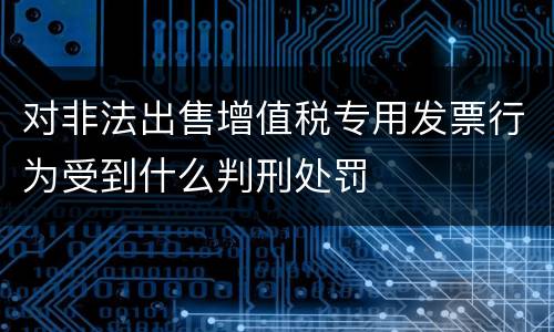 对非法出售增值税专用发票行为受到什么判刑处罚
