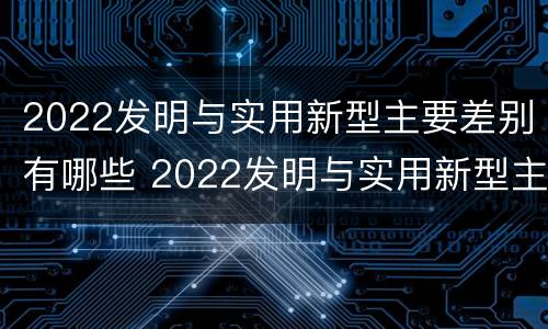 2022发明与实用新型主要差别有哪些 2022发明与实用新型主要差别有哪些方面