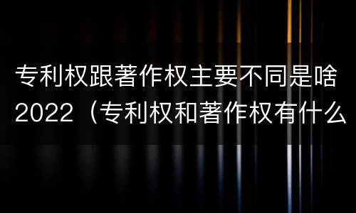 专利权跟著作权主要不同是啥2022（专利权和著作权有什么区别）
