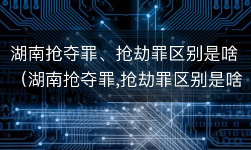 湖南抢夺罪、抢劫罪区别是啥（湖南抢夺罪,抢劫罪区别是啥啊）
