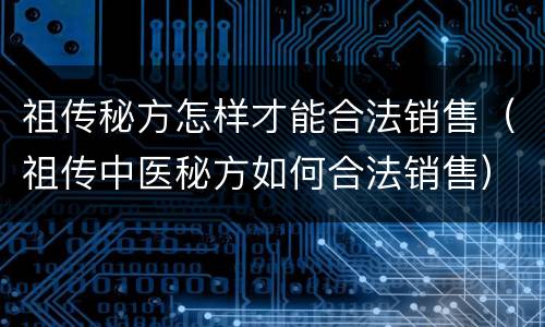 祖传秘方怎样才能合法销售（祖传中医秘方如何合法销售）