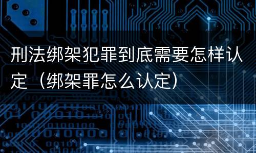 刑法绑架犯罪到底需要怎样认定（绑架罪怎么认定）