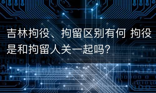 吉林拘役、拘留区别有何 拘役是和拘留人关一起吗?