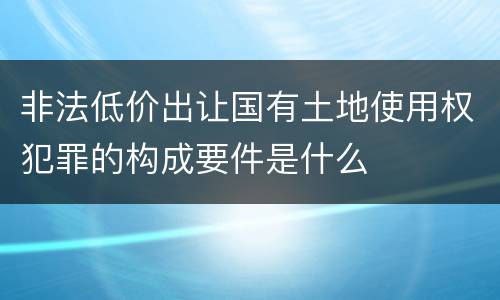 非法低价出让国有土地使用权犯罪的构成要件是什么