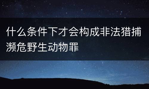 什么条件下才会构成非法猎捕濒危野生动物罪