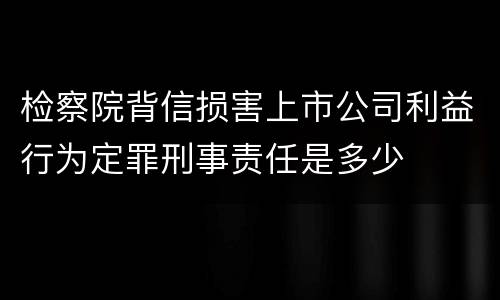 检察院背信损害上市公司利益行为定罪刑事责任是多少