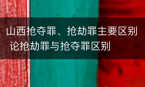 山西抢夺罪、抢劫罪主要区别 论抢劫罪与抢夺罪区别