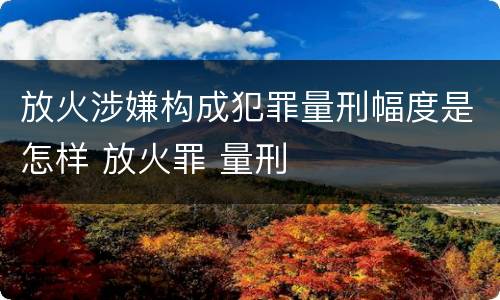放火涉嫌构成犯罪量刑幅度是怎样 放火罪 量刑