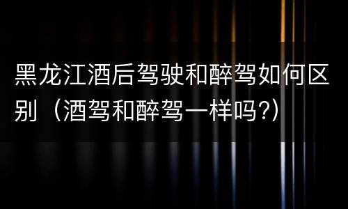 黑龙江酒后驾驶和醉驾如何区别（酒驾和醉驾一样吗?）