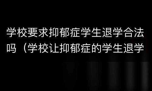 学校要求抑郁症学生退学合法吗（学校让抑郁症的学生退学应该吗）