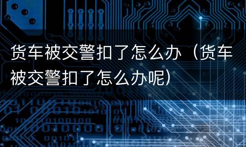 货车被交警扣了怎么办（货车被交警扣了怎么办呢）