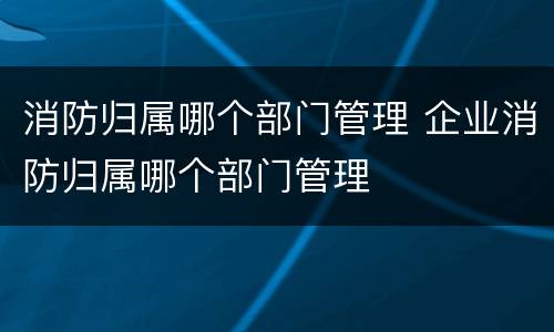 消防归属哪个部门管理 企业消防归属哪个部门管理