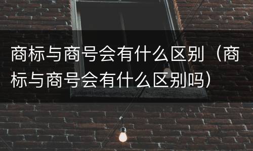 商标与商号会有什么区别（商标与商号会有什么区别吗）