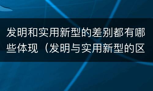 发明和实用新型的差别都有哪些体现（发明与实用新型的区别有）