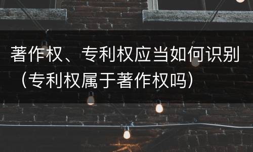 著作权、专利权应当如何识别（专利权属于著作权吗）