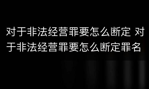 对于非法经营罪要怎么断定 对于非法经营罪要怎么断定罪名