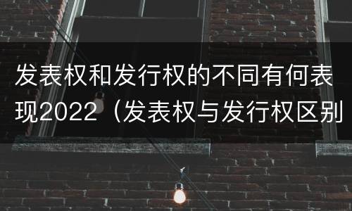 发表权和发行权的不同有何表现2022（发表权与发行权区别）