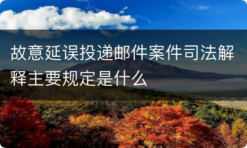 故意延误投递邮件案件司法解释主要规定是什么