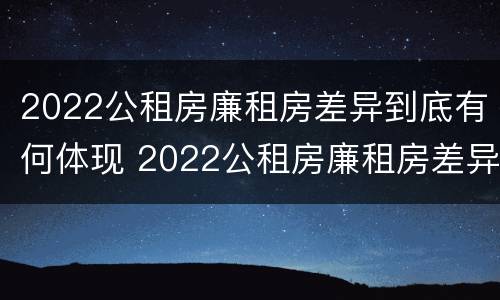 2022公租房廉租房差异到底有何体现 2022公租房廉租房差异到底有何体现呢
