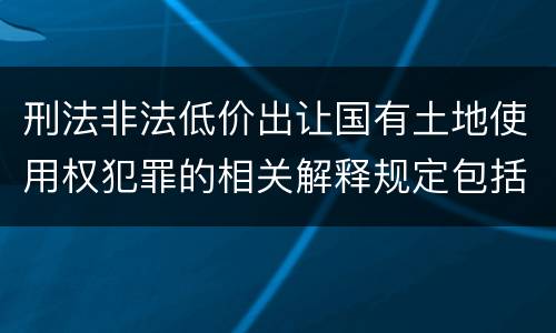 刑法非法低价出让国有土地使用权犯罪的相关解释规定包括什么