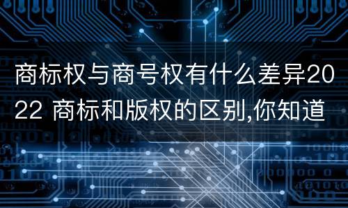商标权与商号权有什么差异2022 商标和版权的区别,你知道多少?