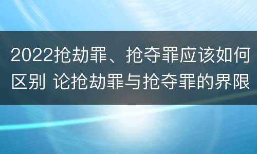 2022抢劫罪、抢夺罪应该如何区别 论抢劫罪与抢夺罪的界限