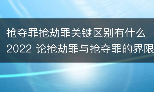 抢夺罪抢劫罪关键区别有什么2022 论抢劫罪与抢夺罪的界限