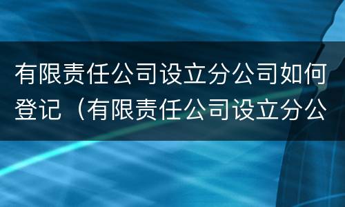 有限责任公司设立分公司如何登记（有限责任公司设立分公司如何登记营业执照）