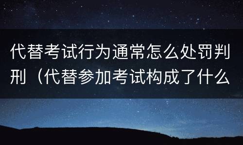 代替考试行为通常怎么处罚判刑（代替参加考试构成了什么犯罪）