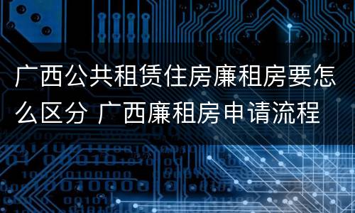 广西公共租赁住房廉租房要怎么区分 广西廉租房申请流程
