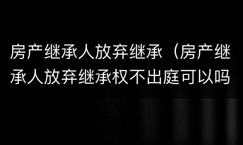 房产继承人放弃继承（房产继承人放弃继承权不出庭可以吗）